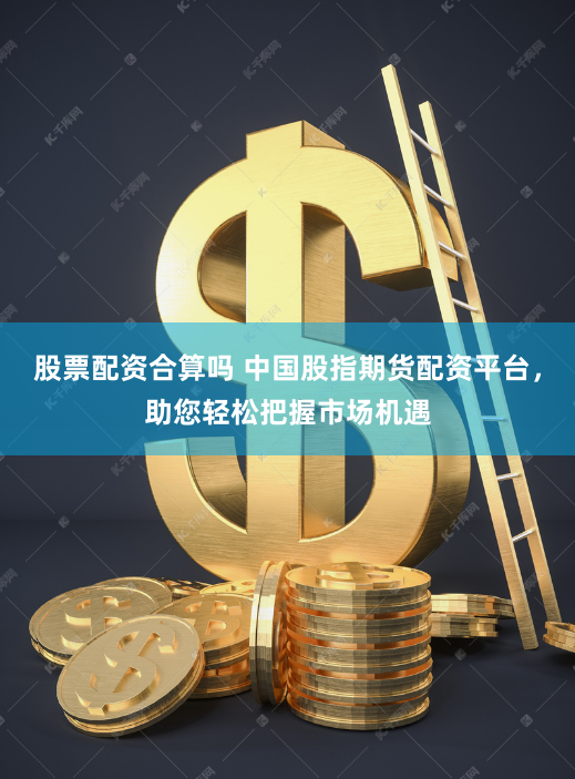 股票配资合算吗 中国股指期货配资平台，助您轻松把握市场机遇