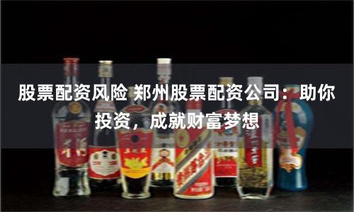 股票配资风险 郑州股票配资公司：助你投资，成就财富梦想