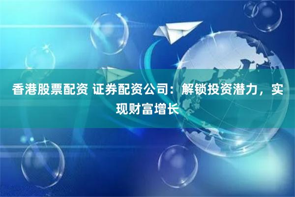 香港股票配资 证券配资公司：解锁投资潜力，实现财富增长