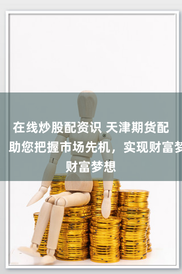 在线炒股配资识 天津期货配资：助您把握市场先机，实现财富梦想
