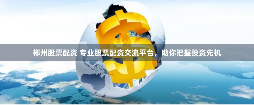 郴州股票配资 专业股票配资交流平台，助你把握投资先机