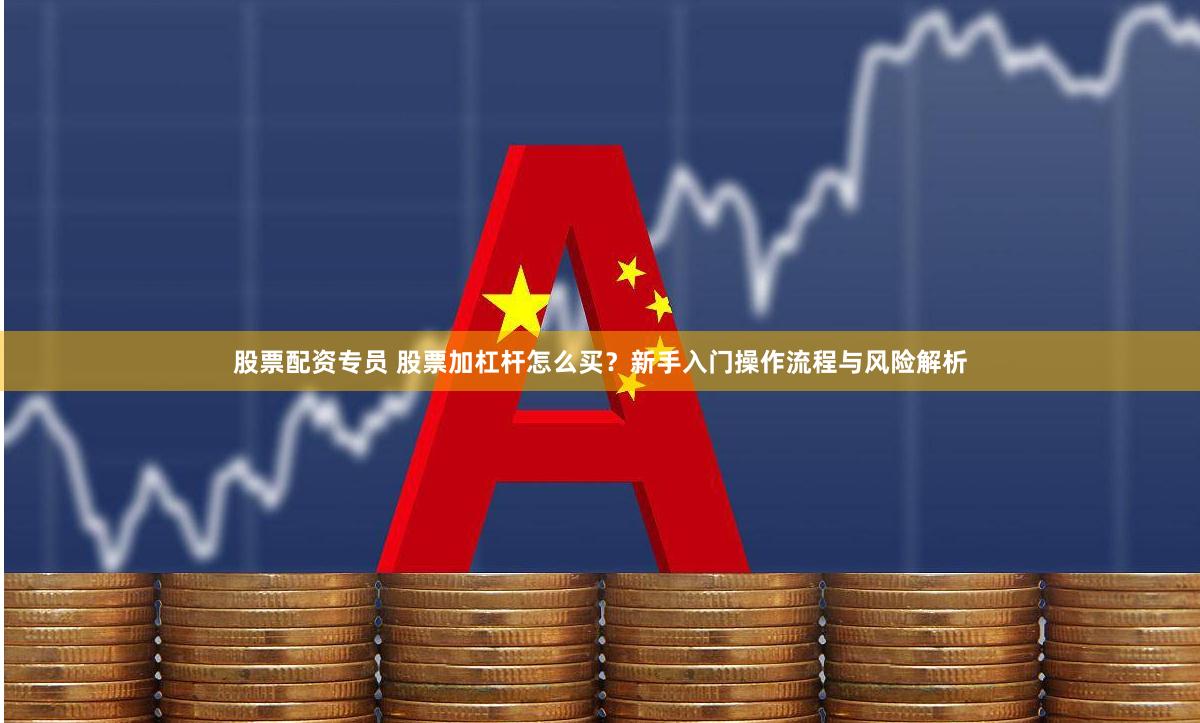 股票配资专员 股票加杠杆怎么买？新手入门操作流程与风险解析