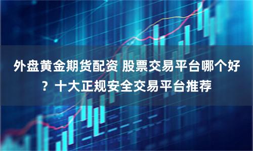 外盘黄金期货配资 股票交易平台哪个好？十大正规安全交易平台推荐