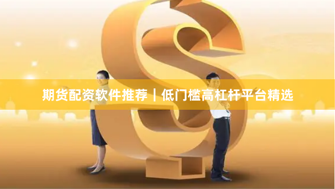 期货配资软件推荐｜低门槛高杠杆平台精选